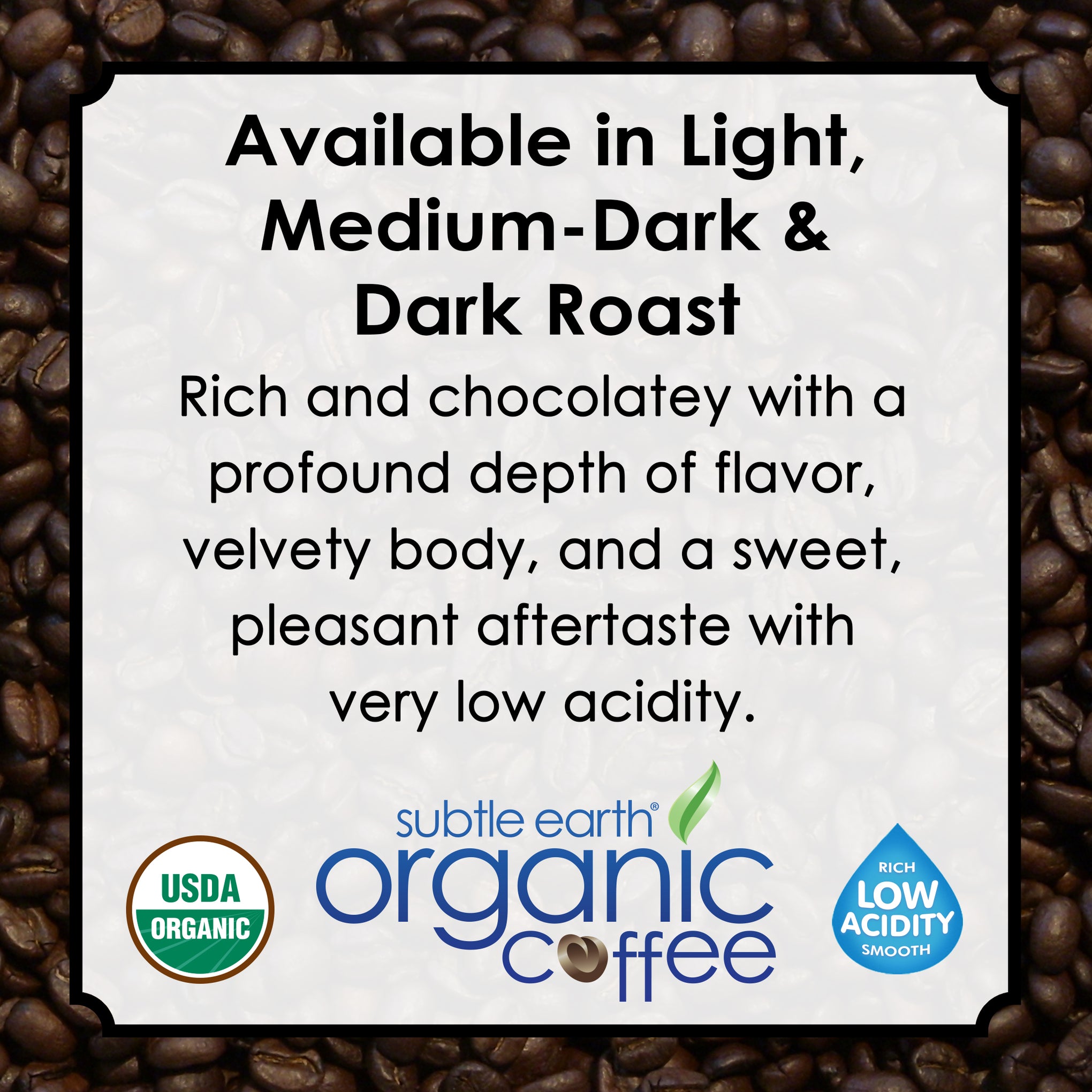 Experience the bold, smooth taste of Subtle Earth Organic Coffee—a premium, artisan-roasted specialty coffee made from 100% USDA Organic, Non-GMO Arabica beans. Grown at high altitudes in rich volcanic soil without the use of pesticides or synthetic fertilizers, this coffee is known for its low acidity, clean finish, and naturally chocolaty flavor profile. With every cup, you’ll taste subtle notes of milk chocolate, honey, caramel, and cocoa—all with zero bitterness and a smooth, satisfying body.